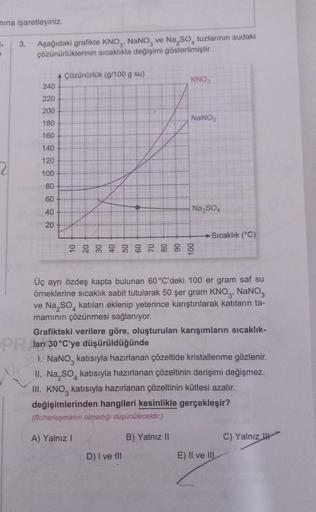 mına işaretleyiniz.
1.
3. Aşağıdaki grafikte KNO3, NaNO3 ve Na₂SO tuzlarının sudaki
çözünürlüklerinin sıcaklıkla değişimi gösterilmiştir.
240
220
200
180
160
140
120
100
80
60
40
20
A Çözünürlük (g/100 g su)
KNO3
NaNO3
Na₂SO4
D) I ve til
-Sıcaklık (°C)
Üç 