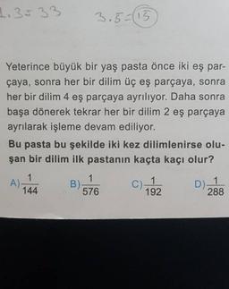 1.35 33
Yeterince büyük bir yaş pasta önce iki eş par-
çaya, sonra her bir dilim üç eş parçaya, sonra
her bir dilim 4 eş parçaya ayrılıyor. Daha sonra
başa dönerek tekrar her bir dilim 2 eş parçaya
ayrılarak işleme devam ediliyor.
Bu pasta bu şekilde iki kez dilimlenirse olu-
şan bir dilim ilk pastanın kaçta kaçı olur?
1
144
3.5=(15
A)-
1
576
B)-
C) 1
192
D).
288