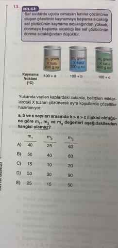 13.
BİLGİ:
Saf sıvılarda uçucu olmayan katılar çözünürse
oluşan çözeltinin kaynamaya başlama sıcaklığı
saf çözücünün kaynama sıcaklığından yüksek,
donmaya başlama sıcaklığı ise saf çözücünün
donma sıcaklığından düşüktür.
Kaynama 100+ a A
Noktası
(°C)
m₁
A)