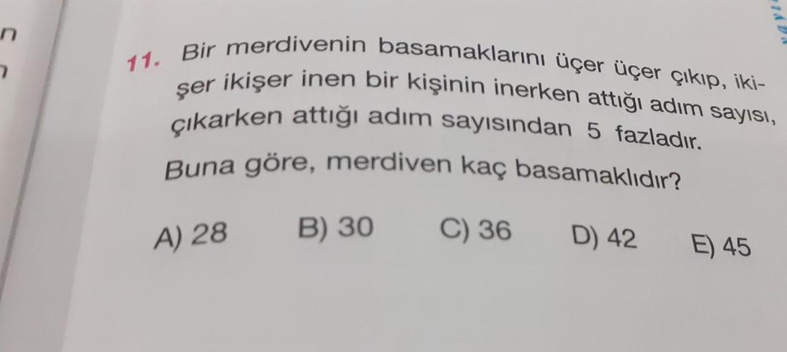 n
7
11. Bir merdivenin basamaklarını üçer üçer çıkıp, iki-
şer ikişer inen bir kişinin inerken attığı adım sayısı,
çıkarken attığı adım sayısından 5 fazladır.
Buna göre, merdiven kaç basamaklıdır?
A) 28
B) 30
C) 36
D) 42
E) 45
