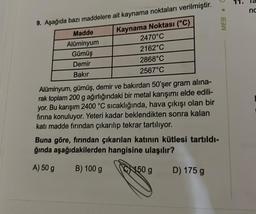 9. Aşağıda bazı maddelere ait kaynama noktaları verilmiştir.
Kaynama Noktası (°C)
2470°C
2162°C
2868°C
2567°C
Madde
Alüminyum
Gümüş
Demir
Bakır
Alüminyum, gümüş, demir ve bakırdan 50'şer gram alına-
rak toplam 200 g ağırlığındaki bir metal karışımı elde edili-
yor. Bu karışım 2400 °C sıcaklığında, hava çıkışı olan bir
fırına konuluyor. Yeteri kadar beklendikten sonra kalan
katı madde fırından çıkarılıp tekrar tartılıyor.
Buna göre, fırından çıkarılan katının kütlesi tartıldı-
ğında aşağıdakilerden hangisine ulaşılır?
A) 50 g
B) 100 g
150 g
MEB C
D) 175 g
E
nc