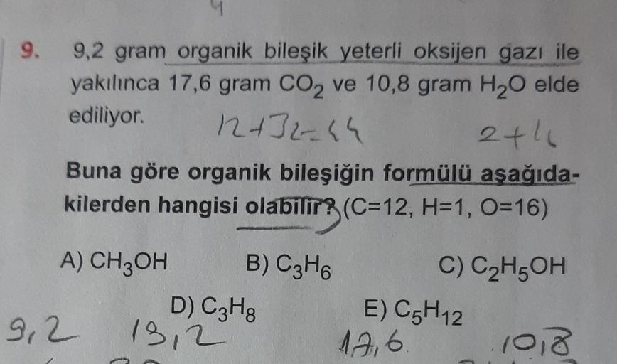 |
9.
9,2 gram organik bileşik yeterli oksijen gazı ile
yakılınca 17,6 gram CO₂ ve 10,8 gram H₂O elde
ediliyor.
12+32-44
2+1
Buna göre organik bileşiğin formülü aşağıda-
kilerden hangisi olabilir? (C=12, H=1, O=16)
A) CH3OH
9,2
B) C3H6
D) C3H8
13,2
C) C₂H5O