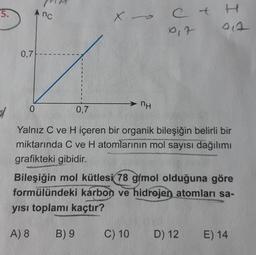 5.
0,7
nc
0
X
B) 9
nH
0,7
Yalnız C ve H içeren bir organik bileşiğin belirli bir
miktarında C ve H atomlarının mol sayısı dağılımı
grafikteki gibidir.
C+
C) 10
0₁7
Bileşiğin mol kütlesi 78 g/mol olduğuna göre
formülündeki karbon ve hidrojen atomları sa-
yısı toplamı kaçtır?
A) 8
D) 12
E) 14