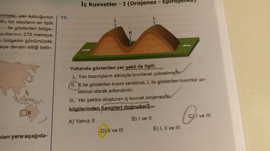 erimesi, yer kabuğunun
Bu tür olayların en tipik
--- ile gösterilen bölge-
zullarının 275 metreye
bölgenin günümüzde
eye devam ettiği belir-
lan yere aşağıda-
10.
İç Kuvvetler - I (Orojenez - Ep
K
Yukarıda gösterilen yer şekli ile ilgili;
1. Yan basınçları