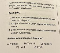 1. İnsanın atmosferden aldığı solunum havasında %21
oksijen gazı bulunurken soluk verme havasında ise
%16 oksijen gazı bulunur.
Buna göre,
1. Soluk alma havasındaki oksijenin tamamı hemog-
lobin ile birleşemez.
II. Akciğer alveollerine gelen havada karbondioksit
yoktur.
III. Soluk verme havasındaki oksijen yeniden soluk
alırken kullanılmaz.
ifadelerinden hangileri doğrudur?
A) Yalnız I
B) Yalnız II C) Yalnız III
E) II ve III
D) I ve II