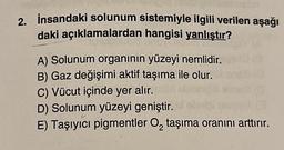 2. İnsandaki solunum sistemiyle ilgili verilen aşağı
daki açıklamalardan hangisi yanlıştır?
A) Solunum organının yüzeyi nemlidir.
B) Gaz değişimi aktif taşıma ile olur.
C) Vücut içinde yer alır.
D) Solunum yüzeyi geniştir.
E) Taşıyıcı pigmentler O₂ taşıma oranını arttırır.