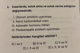 3. İnsanlarda, soluk alma ve soluk verme sıklığının
değişmesinde;
1. Otonom sinirlerin uyarılması
II. Kanın karbondioksit oranı
III. Adrenalin hormonu miktarı
IV. Parasempatik sinirlerin uyarılması
faktörlerinden hangileri etkilidir?
A) I ve II
B) II ve III
D) I, II ve III
C) II ve IV
E) I, II, III ve IV