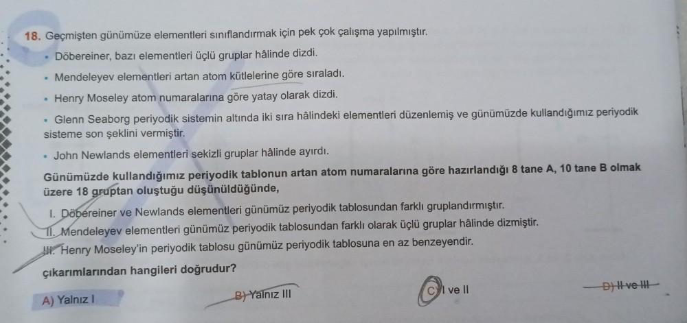 18. Geçmişten günümüze elementleri sınıflandırmak için pek çok çalışma yapılmıştır.
Döbereiner, bazı elementleri üçlü gruplar hâlinde dizdi.
• Mendeleyev elementleri artan atom kütlelerine göre sıraladı.
Henry Moseley atom numaralarına göre yatay olarak di