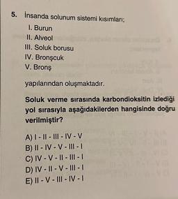 5. İnsanda solunum sistemi kısımları;
1. Burun
II. Alveol
III. Soluk borusu
IV. Bronşcuk
V. Bronş
yapılarından oluşmaktadır.
Soluk verme sırasında karbondioksitin izlediği
yol sırasıyla aşağıdakilerden hangisinde doğru
verilmiştir?
A) I-II-III-IV-V
B) II-IV-V-III - |
C) IV - V - II - III - I
D) IV-II - V - III - 1
E) II-V-III-IV-I