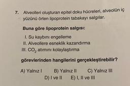 7. Alveolleri oluşturan epitel doku hücreleri, alveolün iç
yüzünü örten lipoprotein tabakayı salgılar.
Buna göre lipoprotein salgısı:
I. Su kaybını engelleme
II. Alveollere esneklik kazandırma
III. CO₂ atımını kolaylaştırma
görevlerinden hangilerini gerçekleştirebilir?
A) Yalnız I B) Yalnız II
C) Yalnız III
D) I ve II E) I, II ve III