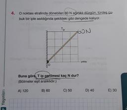 P Yayınları
4.
O noktası etrafında dönebilen 60 N ağırlıklı düzgün, türdeş çu-
buk bir iple asıldığında şekildeki gibi dengede kalıyor.
ZON
Hous
Buna göre, Tip gerilmesi kaç N dur?
(Bölmeler eşit aralıklıdır.)
A) 120
Tip
B) 60
C) 50
- yatay
D) 40
E) 30