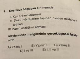 9. Koşmaya başlayan bir insanda;
I. Kan pH'ının düşmesi
II. Doku hücrelerine taşınan oksijen miktarının
artması
III. Kanın asitliğinin artması
olaylarından hangilerinin gerçekleşmesi bekle-
nir?
A) Yalnız I
B)
B) Yalnız II
Yalnız II
D) I ve III
C) Yalnız III
E) I, II ve III