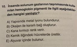 10. İnsanda solunum gazlarının taşınmasında kulla-
nılan hemoglobin pigmenti ile ilgili aşağıdakiler-
den hangisi yanlıştır?
lemis
A) Yapısında metal iyonu bulundurur.
B) Oksijen ile kararlı bağ oluşturur.
C) Kana kırmızı renk verir.
D) Kemik iliğindeki hücrelerde üretilir.
E) Alyuvar içinde bulunur.
(8