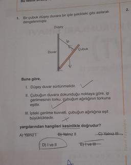 Bu
1.
Bir çubuk düşey duvara bir iple şekildeki gibi asılarak
dengelenmiştir.
Düşey
Duvar
Çubuk
Buna göre,
1. Düşey duvar sürtünmelidir.
II. Çubuğun duvara dokunduğu noktaya göre, ip
gerilmesinin torku, çubuğun ağırlığının torkuna
eşittir.
III. İpteki gerilme kuvveti, çubuğun ağırlığına eşit
büyüklüktedir.
yargılarından hangileri kesinlikle doğrudur?
A) Yalnız I
B) Yalnız II
D) I ve II
Et vett
C) Yalnız III
2.
Yanıt Yayınları