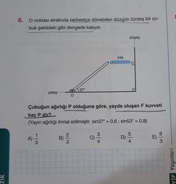 ZIK
6. O noktası etrafında serbestçe dönebilen düzgün türdeş bir çu-
buk şekildeki gibi dengede kalıyor.
yatay..
A)
10/13/13 B)
O
3
37°
Çubuğun ağırlığı P olduğuna göre, yayda oluşan F kuvveti
kaç P dir?
(Yayın ağırlığı ihmal edilmiştir. sin37° = 0,6; sin53° = 0,8)
yay
mmmmmmmmmmm
3
4
düşey
D)
5
4
E)
8
3
VİP Yayınları
