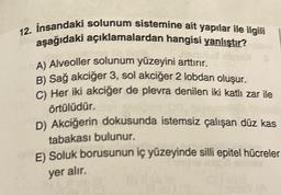 12. Insandaki solunum sistemine ait yapılar ile ilgili
aşağıdaki açıklamalardan hangisi yanlıştır?
A) Alveoller solunum yüzeyini arttırır.
B) Sağ akciğer 3, sol akciğer 2 lobdan oluşur.
C) Her iki akciğer de plevra denilen iki katlı zar ile
örtülüdür.
D) Akciğerin dokusunda istemsiz çalışan düz kas
tabakası bulunur.
E) Soluk borusunun iç yüzeyinde silli epitel hücreler
yer alır.