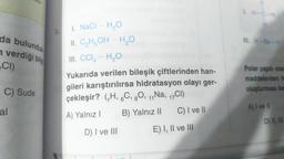 da bulundu
n verdiği bilg
CI)
C) Sude
al
5.
I. NaCl - H₂O
II. C₂H₂OH- H₂O
5
III. CCI - H₂O
Yukarıda verilen bileşik çiftlerinden han-
gileri karıştırılırsa hidratasyon olayı ger-
çekleşir? (₁H, 6C, 80, 11 Na, 17CI)
A) Yalnız I
D) I ve III
B) Yalnız II C) I ve II
E) I, II ve III
1. H-C-H
IIL H-Be-H
Polar yapılı olan
maddelerden h
oluşturması be
A) I ve II
D) II, III