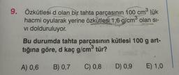 3
3
9. Özkütlesid olan bir tahta parçasının 100 cm³ lük
hacmi oyularak yerine özkütlesi 1,6 g/cm³ olan si-
vi dolduruluyor.
Bu durumda tahta parçasının kütlesi 100 g art-
tığına göre, d kaç g/cm³ tür?
B) 0,7
C) 0,8
A) 0,6
D) 0,9
E) 1,0