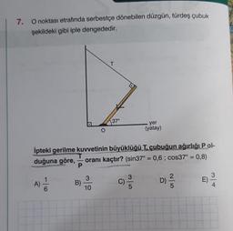 7.
O noktası etrafında serbestçe dönebilen düzgün, türdeş çubuk
şekildeki gibi iple dengededir.
A) —
T
P
İpteki gerilme kuvvetinin büyüklüğü T. çubuğun ağırlığı Pol-
duğuna göre, oranı kaçtır? (sin37° = 0,6; cos37° = 0,8)
B)
T
3
10
37°
C)
.yer
(yatay)
3
5
D)
2.
5
E)