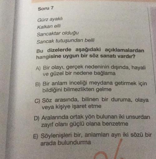 Soru 7
Gürz ayaklı
Kalkan elli
Sancaktar olduğu
Sancak tutuşundan belli
Bu dizelerde aşağıdaki açıklamalardan
hangisine uygun bir söz sanatı vardır?
A) Bir olayı, gerçek nedeninin dışında, hayali
ve güzel bir nedene bağlama
B) Bir anlam inceliği meydana ge