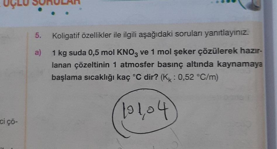 ci çö-
Koligatif özellikler ile ilgili aşağıdaki soruları yanıtlayınız.
a)
1 kg suda 0,5 mol KNO3 ve 1 mol şeker çözülerek hazır-
lanan çözeltinin 1 atmosfer basınç altında kaynamaya
başlama sıcaklığı kaç °C dir? (Kk: 0,52 °C/m)
101,04
5.