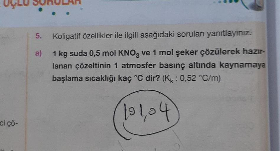 ci çö-
Koligatif özellikler ile ilgili aşağıdaki soruları yanıtlayınız.
a)
1 kg suda 0,5 mol KNO3 ve 1 mol şeker çözülerek hazır-
lanan çözeltinin 1 atmosfer basınç altında kaynamaya
başlama sıcaklığı kaç °C dir? (Kk: 0,52 °C/m)
101,04
5.