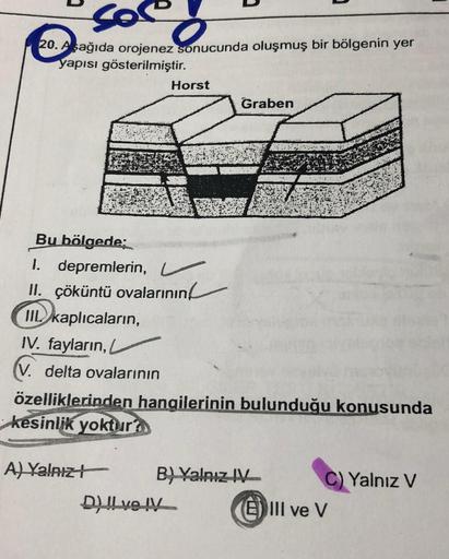 So
co
20. Aşağıda orojenez sonucunda oluşmuş bir bölgenin yer
yapısı gösterilmiştir.
Horst
Bu bölgede;
1. depremlerin,
II. çöküntü ovalarının
IIL kaplıcaların,
Graben
IV. fayların, L
(V. delta ovalarının
özelliklerinden hangilerinin bulunduğu konusunda
kes