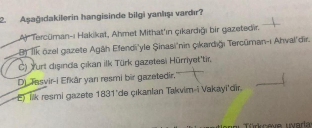 2.
Aşağıdakilerin hangisinde bilgi yanlışı vardır?
A Tercüman-ı Hakikat, Ahmet Mithat'ın çıkardığı bir gazetedir.
Blik özel gazete Agâh Efendi'yle Şinasi'nin çıkardığı Tercüman-ı Ahval'dir.
Yurt dışında çıkan ilk Türk gazetesi Hürriyet'tir.
D) Tasvir-i Efk