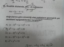 D
16
W
re
38. Analitik düzlemde, A(3, -2) noktasının
mx + 2y -4 = 0
doğrularına göre simetriği olan noktaların geometrik yer
denklemi aşağıdakilerden hangisidir?
A) (x-3)² + (y + 2)² = 13
B) x² + (y-2)² = 25
C) (x - 2)² + y² = 13
D) (x-3)² + (y + 2)² = 25
E) x² + y² = 13
L
175
X20-15
3m-4-4²=0