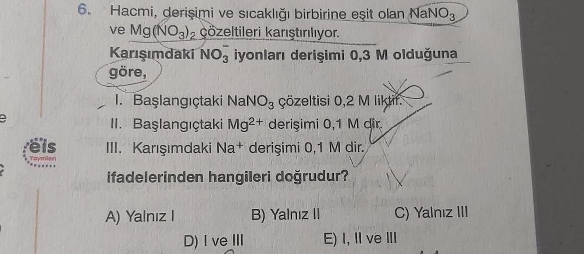 e
eis
Yayınları
6.
Hacmi, derişimi ve sıcaklığı birbirine eşit olan NaNO3
ve Mg(NO3)2 çözeltileri karıştırılıyor.
Karışımdaki NO3 iyonları derişimi 0,3 M olduğuna
göre,
1. Başlangıçtaki NaNO3 çözeltisi 0,2 M liktir.
II. Başlangıçtaki Mg2+ derişimi 0,1 M di