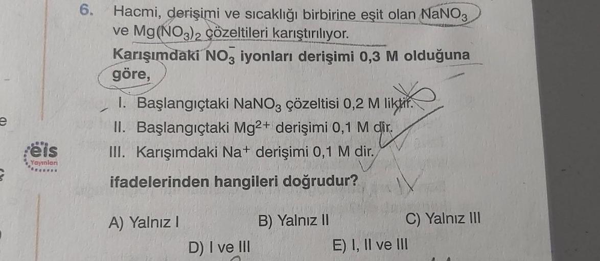 e
eis
Yayınları
6.
Hacmi, derişimi ve sıcaklığı birbirine eşit olan NaNO3
ve Mg(NO3)2 çözeltileri karıştırılıyor.
Karışımdaki NO3 iyonları derişimi 0,3 M olduğuna
göre,
1. Başlangıçtaki NaNO3 çözeltisi 0,2 M liktir.
II. Başlangıçtaki Mg2+ derişimi 0,1 M di