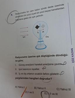 6. Radyometre bir cam balon içinde deste üzerinde
dönebilen bir yüzü siyah bir yüzü beyaz kanatlardan
meydana gelen bir ışık çarkıdır.
Işık
İç
A) Yalnız I
ok
Radyometre üzerine ışık düştüğünde döndüğü-
ne göre;
D) I ve II
Dış
1. Güneş enerjisini hareket enerjisine çevirin
II. Işık basıncını ispatlar.
III. İç ve dış ortamın sıcaklık farkını gösterir.
yargılarından hangileri doğrudur?
B) Yalnız II
ÇÖZ KAZAN
C) Yalnız III
E) II ve III