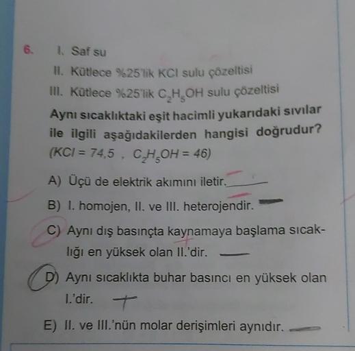 6. 1. Saf su
II. Kütlece %25'lik KCI sulu çözeltisi
III. Kütlece %25'lik C₂H₂OH sulu çözeltisi
Aynı sıcaklıktaki eşit hacimli yukarıdaki sıvılar
ile ilgili aşağıdakilerden hangisi doğrudur?
(KCI = 74,5, C₂H₂OH = 46)
A) Üçü de elektrik akımını iletir.
B) I.