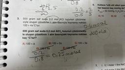 3.
os
S
2
018
20
os
500 gram saf suda 0,2 mol KCI tuzunun çözünme-
siyle oluşan çözeltinin 1 atm basınçta kaynama noktası
100+ 4a°C'tur.
B) 100 + 2a
12-2
S
D) 100+ 4a
0,2
800 gram saf suda 0,2 mol AICI, tuzunun çözünmesiy-
le oluşan çözeltinin 1 atm basınçtaki kaynama noktası
kaç °C'tur?
A) 100 + a
C) 100 + 3a
E) 100+5a
FOR
0₁8 = 0,25 motal
Live
Oike molal
LOD tha
6.
get blabild 2
Nou Tell:
Kütlece %46 etil alkol içere
har basıncı kaç mmHg'dir?
P = 52 mmHg, C₂H₂OH =
H₂O
A) 16
B) 32
C
7. I. 0,1 molar 1 litre NaC-
2 litre MaC