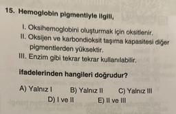 15. Hemoglobin pigmentiyle ilgili,
1. Oksihemoglobini oluşturmak için oksitlenir.
II. Oksijen ve karbondioksit taşıma kapasitesi diğer
pigmentlerden yüksektir.
III. Enzim gibi tekrar tekrar kullanılabilir.
ifadelerinden hangileri doğrudur?
A) Yalnız I
B) Yalnız II
D) I ve II
C) Yalnız III
E) II ve III