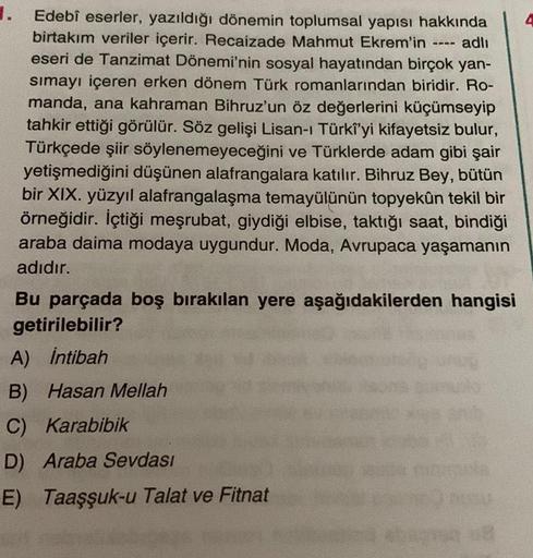 1.
Edebî eserler, yazıldığı dönemin toplumsal yapısı hakkında
birtakım veriler içerir. Recaizade Mahmut Ekrem'in ---- adlı
eseri de Tanzimat Dönemi'nin sosyal hayatından birçok yan-
sımayı içeren erken dönem Türk romanlarından biridir. Ro-
manda, ana kahra