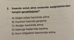 Om
2. İnsanda soluk alma sırasında aşağıdakilerden
hangisi gerçekleşmez?
A) Göğüs kafesi hacminde artma
B) Diyafram kasında gevşeme
C) Akciğer hacminde artma
D) Kaburga kaslarında kasılma
E) Karın bölgesinin basıncında artma