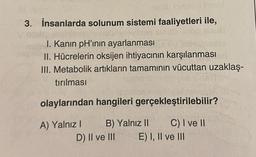 hocar omasditnant
3. İnsanlarda solunum sistemi faaliyetleri ile,
I. Kanin pH'ının ayarlanması
II. Hücrelerin oksijen ihtiyacının karşılanması
III. Metabolik artıkların tamamının vücuttan uzaklaş-
tırılması
olaylarından hangileri gerçekleştirilebilir?
A) Yalnız I B) Yalnız II C) I ve II
D) II ve III E) I, II ve III