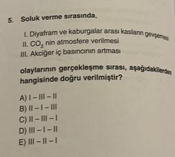 5. Soluk verme sırasında,
I. Diyafram ve kaburgalar arası kasların gevşemes
II. CO₂ nin atmosfere verilmesi
III. Akciğer iç basıncının artması
olaylarının gerçekleşme sırası, aşağıdakilerden
hangisinde doğru verilmiştir?
A) I-III-II
B) II-I-III
C) II-III-I
D) III-1-II
E) III-II-I