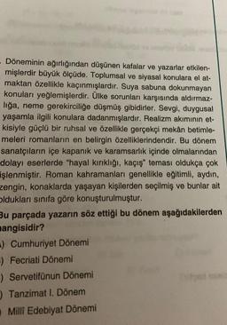 Döneminin ağırlığından düşünen kafalar ve yazarlar etkilen-
mişlerdir büyük ölçüde. Toplumsal ve siyasal konulara el at-
maktan özellikle kaçınmışlardır. Suya sabuna dokunmayan
konuları yeğlemişlerdir. Ülke sorunları karşısında aldırmaz-
liğa, neme gerekirciliğe düşmüş gibidirler. Sevgi, duygusal
yaşamla ilgili konulara dadanmışlardır. Realizm akımının et-
kisiyle güçlü bir ruhsal ve özellikle gerçekçi mekân betimle-
meleri romanların en belirgin özelliklerindendir. Bu dönem
sanatçıların içe kapanık ve karamsarlık içinde olmalarından
dolayı eserlerde "hayal kırıklığı, kaçış" teması oldukça çok
işlenmiştir. Roman kahramanları genellikle eğitimli, aydın,
zengin, konaklarda yaşayan kişilerden seçilmiş ve bunlar ait
oldukları sınıfa göre konuşturulmuştur.
Bu parçada yazarın söz ettiği bu dönem aşağıdakilerden
mangisidir?
) Cumhuriyet Dönemi
F) Fecriati Dönemi
) Servetifünun Dönemi
) Tanzimat I. Dönem
Milli Edebiyat Dönemi