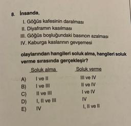 8. İnsanda,
I. Göğüs kafesinin daralması
II. Diyaframın kasılması
III. Göğüs boşluğundaki basıncın azalması
IV. Kaburga kaslarının gevşemesi
olaylarından hangileri soluk alma, hangileri soluk
verme sırasında gerçekleşir?
Soluk alma
A)
B)
C)
D)
E)
I ve II
I ve III
II ve III
I, II ve III
IV
Soluk verme
III ve IV
Il ve IV
I ve IV
IV
I, II ve II