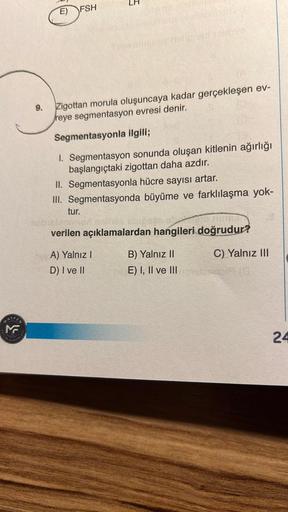 EN
V
TIM
E) FSH
5
9. Zigottan morula oluşuncaya kadar gerçekleşen ev-
reye segmentasyon evresi denir.
Segmentasyonla ilgili;
1. Segmentasyon sonunda oluşan kitlenin ağırlığı
başlangıçtaki zigottan daha azdır.
II. Segmentasyonla hücre sayısı artar.
III. Seg