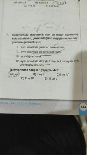 A) Yalnız I
D) I ve Ill
B) Yalnız II
$₁1
7. Çözünürlüğü ekzotermik olan bir tuzun doymamış
sulu çözeltisini, çözünürlüğünü değiştirmeden doy-
gun hale getirmek için;
C) I ve
E) I, II ve II
I. aynı sıcaklıkta çözünen ilave etmek,
II. aynı sıcaklıkta su buha