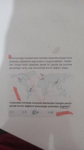 Birbirine doğru hareket eden levhalar arasında sıkışan tortul
tabakalar yükselerek dağ sıralarını oluşturmaktadır. Yanlar-
dan sıkışan tortul tabakalar esnek bir yapıda ise kıvrılma
gerçekleşir ve bu olay sonucunda kıvrım dağları oluşur.
IV
Yukarıdaki hari