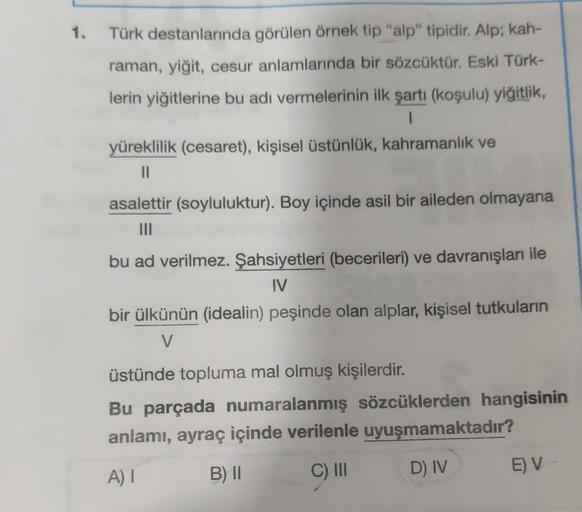 1.
Türk destanlarında görülen örnek tip "alp" tipidir. Alp; kah-
raman, yiğit, cesur anlamlarında bir sözcüktür. Eski Türk-
lerin yiğitlerine bu adı vermelerinin ilk şartı (koşulu) yiğitlik,
1
yüreklilik (cesaret), kişisel üstünlük, kahramanlık ve
||
asale