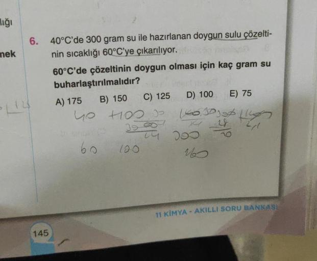 lığı
mek
6. 40°C'de 300 gram su ile hazırlanan doygun sulu çözelti-
nin sıcaklığı 60°C'ye çıkarılıyor.
60°C'de çözeltinin doygun olması için kaç gram su
buharlaştırılmalıdır?
D) 100
C) 125
B) 150
123
145
A) 175
yo Hos
60
160.30 ug
12/1
207
3929 200
120
E) 