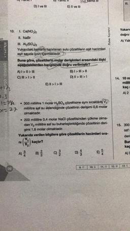 BOLU-1
HDLƏNƏNUZC5-nanzos
10.
08
1. Ca(NO3)2
II. NaBr
III. Al₂(SO4)3
D) I ve III
Yukandaki katılarla hazırlanan sulu çözeltilerin eşit hacimleri
eşit sayıda iyon içermektedir.
Buna göre, çözeltilerin molar derişimleri arasındaki ilişki
aşağıdakilerden hangisinde doğru verilmiştir?
A)I>>
C) III > I > I
1=781. • 300 mililitre 1 molar H₂SO4 çözeltisine aynı sıcaklıkta V₁
x=27
mililitre saf su eklendiğinde çözeltinin derişimi 0,6 molar
olmaktadır.
ni
A) 3
E) II ve III
E) Il >1>Ill
• 200 mililitre 0,4 molar NaCl çözeltisinden çökme olma-
dan V₂ mililitre saf su buharlaştırıldığında çözeltinin deri-
şimi 1,6 molar olmaktadır.
23
Yukarıda verilen bilgilere göre çözeltilerin hacimleri ora-
(₂)
******
kaçtır?
B) 3/
B)l>ll> ||
D) > >1
C)/3/2
D) 4
Pubne Yayınevi
10.
E)
Yukarı
doğru
A) Yaln
14. 10 m
kaç
A) 2
15. 300
saf
deri
Bur
kaç
A) C
13. C