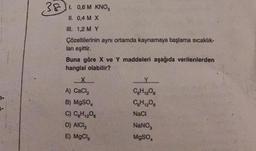 381. 0,6 M KNO3
11. 0,4 M X
III. 1,2 M Y
Çözeltilerinin aynı ortamda kaynamaya başlama sıcaklık-
lan eşittir.
Buna göre X ve Y maddeleri aşağıda verilenlerden
hangisi olabilir?
X
A) CaCl₂
B) MgSO4
C) C6H₁2O6
D) AICI,
E) MgCl₂
C6H12O6
CH₁206
NaCl
NaNO,
MgSO4