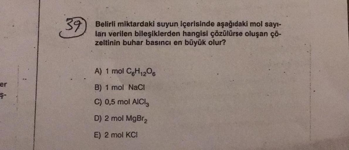 er
Ş-
39 Belirli miktardaki suyun içerisinde aşağıdaki mol sayı-
ları verilen bileşiklerden hangisi çözülürse oluşan çö-
zeltinin buhar basıncı en büyük olur?
A) 1 mol C6H₁2O6
B) 1 mol NaCl
C) 0,5 mol AlCl3
D) 2 mol MgBr₂
E) 2 mol KCI