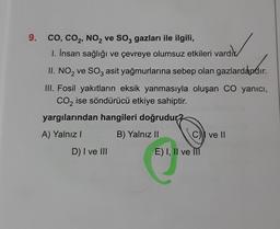 9.
CO, CO₂, NO₂ ve SO3 gazları ile ilgili,
1. İnsan sağlığı ve çevreye olumsuz etkileri vardık
II. NO₂ ve SO3 asit yağmurlarına sebep olan gazlardandır.
III. Fosil yakıtların eksik yanmasıyla oluşan CO yanıcı,
CO₂ ise söndürücü etkiye sahiptir.
yargılarından hangileri doğrudur?
A) Yalnız I
B) Yalnız II
D) I ve III
C ve II
E) I, II ve III